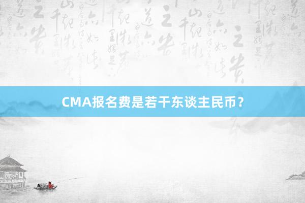 CMA报名费是若干东谈主民币？