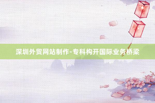 深圳外贸网站制作-专科构开国际业务桥梁