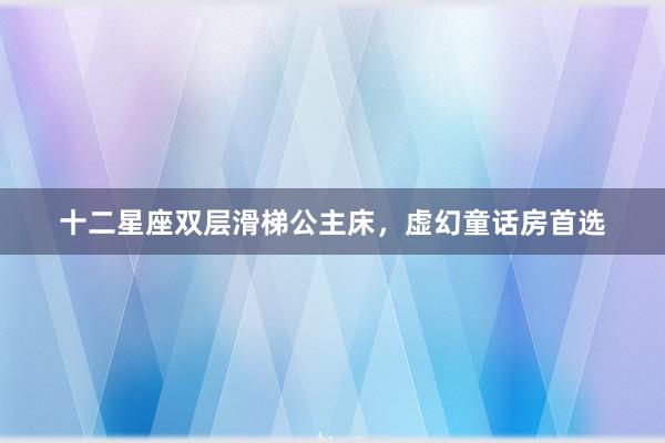 十二星座双层滑梯公主床，虚幻童话房首选