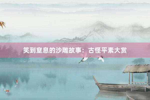 笑到窒息的沙雕故事:古怪平素大赏